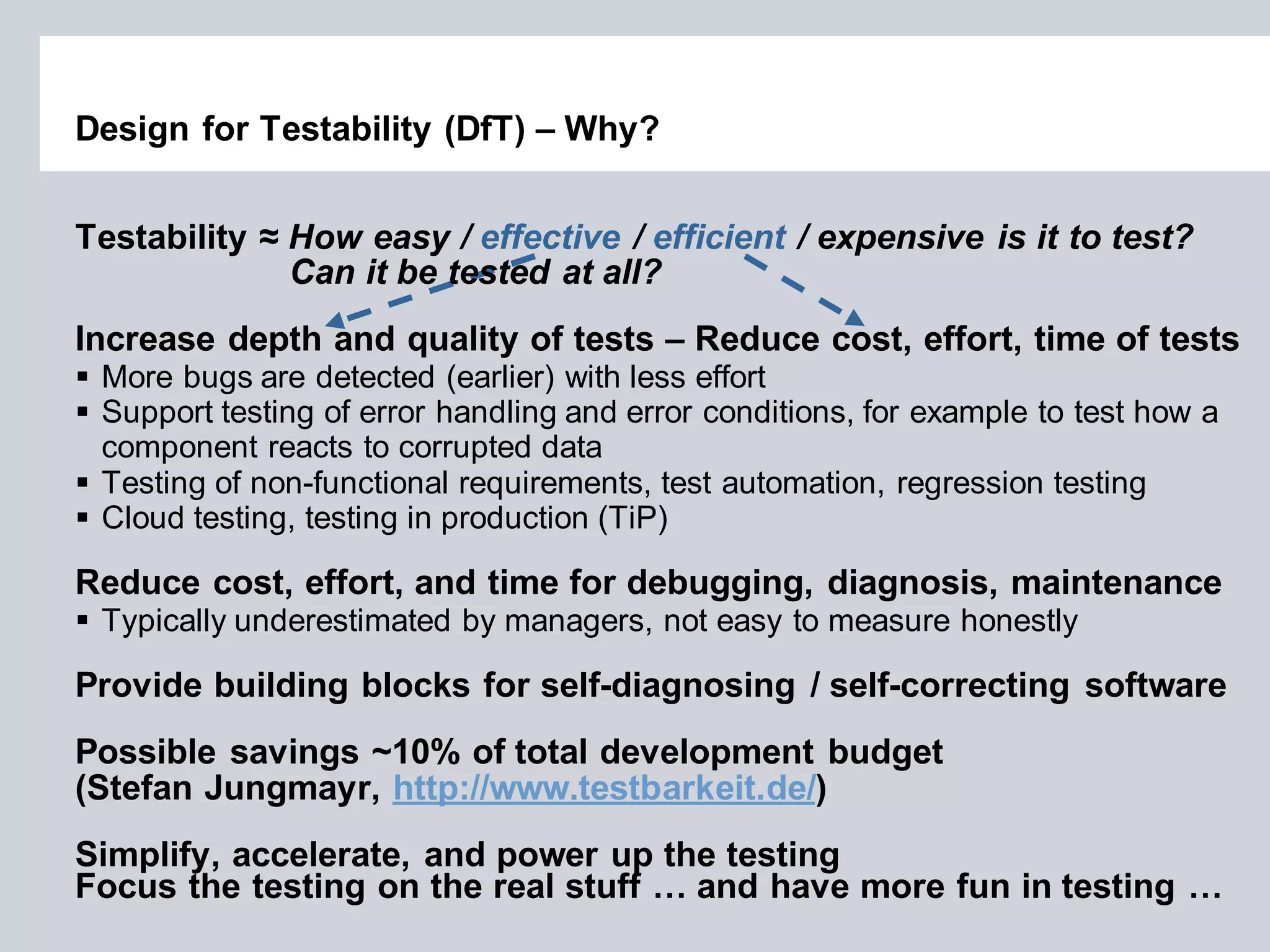 Testability ≈ How easy / effective / efficient / expensive is it to test? Can it be tested at all? Increase depth and quality of tests – Reduce cost, effort, time of tests 
More bugs are detected (earlier) with less effort 
Support testing of error handling and error conditions, for example to test how a component reacts to corrupted data 
Testing of non-functional requirements, test automation, regression testing 
Cloud testing, testing in production (TiP) Reduce cost, effort, and time for debugging, diagnosis, maintenance 
Typically underestimated by managers, not easy to measure honestly Provide building blocks for self-diagnosing / self-correcting software Possible savings ~10% of total development budget (Stefan Jungmayr, http://www.testbarkeit.de/) Simplify, accelerate, and power up the testing Focus the testing on the real stuff … and have more fun in testing … 
Design for Testability (DfT) – Why?  