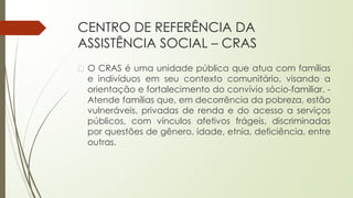 CENTRO DE REFERÊNCIA DA
ASSISTÊNCIA SOCIAL – CRAS
� O CRAS é uma unidade pública que atua com famílias
e indivíduos em seu contexto comunitário, visando a
orientação e fortalecimento do convívio sócio-familiar. -
Atende famílias que, em decorrência da pobreza, estão
vulneráveis, privadas de renda e do acesso a serviços
públicos, com vínculos afetivos frágeis, discriminadas
por questões de gênero, idade, etnia, deficiência, entre
outras.
 