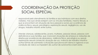 COORDENAÇÃO DA PROTEÇÃO
SOCIAL ESPECIAL
� responsável pelo atendimento às famílias e aos indivíduos com seus direitos
violados, mas que ainda estejam com os vínculos familiares, mesmo tênues, e
que se encontrem em situação de risco pessoal e social, por ocorrência de
violência física, sexual, psicológica, exploração sexual, negligência, uso de
drogas, trabalho infantil, entre outros.
� Atende crianças, adolescentes, jovens, mulheres, pessoas idosas, pessoas com
deficiência e suas famílias, que vivenciam situações de ameaça e violações de
direitos por ocorrência de abandono, violência física, psicológica ou sexual,
exploração sexual comercial, situação de rua, vivência de trabalho infantil e
outras formas de submissão a situações que provocam danos e agravos a sua
condição de vida e os impedem de usufruir de autonomia e bem-estar.
 