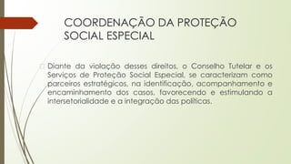 COORDENAÇÃO DA PROTEÇÃO
SOCIAL ESPECIAL
� Diante da violação desses direitos, o Conselho Tutelar e os
Serviços de Proteção Social Especial, se caracterizam como
parceiros estratégicos, na identificação, acompanhamento e
encaminhamento dos casos, favorecendo e estimulando a
intersetorialidade e a integração das políticas.
 