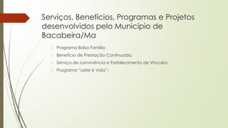 Serviços, Benefícios, Programas e Projetos
desenvolvidos pelo Município de
Bacabeira/Ma
� Programa Bolsa Família;
� Benefício de Prestação Continuada.
� Serviço de convivência e Fortalecimento de Vínculos;
� Programa “Leite é Vida”;
 