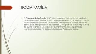 BOLSA FAMÍLIA
� O Programa Bolsa Família (PBF) é um programa federal de transferência
direta de renda à famílias em situação de pobreza ou de extrema, com a
finalidade de promover seu acesso aos direitos sociais básicos e romper
com o ciclo intergeracional da pobreza. O Programa é realizado por meio
de auxílio financeiro vinculado ao cumprimento de compromissos
(condicionalidades) na Saúde, Educação e Assistência Social.
 