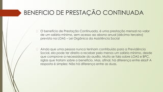 BENEFICIO DE PRESTAÇÃO CONTINUADA
� O benefício de Prestação Continuada, é uma prestação mensal no valor
de um salário mínimo, sem acesso ao abono anual (décimo terceiro)
prevista na LOAS – Lei Orgânica da Assistência Social
� Ainda que uma pessoa nunca tenham contribuído para a Previdência
Social, ela pode ter direito a receber pelo menos um salário mínimo, desde
que comprove a necessidade do auxílio. Muito se fala sobre LOAS e BPC,
siglas que tratam sobre o benefício. Mas, afinal, há diferença entre elas? A
resposta é simples: Não há diferença entre as duas.
 