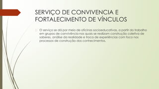 SERVIÇO DE CONVIVENCIA E
FORTALECIMENTO DE VÍNCULOS
� O serviço se dá por meio de oficinas socioeducativas, a partir do trabalho
em grupos de convivência nos quais se realizam construção coletiva de
saberes, análise da realidade e troca de experiências com foco nos
processos de construção dos conhecimentos.
 