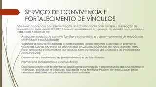 SERVIÇO DE CONVIVENCIA E
FORTALECIMENTO DE VÍNCULOS
São executados para complementação do trabalho social com famílias e prevenção de
situações de risco social. O SCFV é um serviço realizado em grupos, de acordo com o ciclo de
vida, com o objetivo de:
� Assegurar espaços de convívio familiar e comunitário e o desenvolvimento de relações de
afetividade e sociabilidade;
� Valorizar a cultura das famílias e comunidades locais, resgatar suas raízes e promover
vivências lúdicas por meio de oficinas que envolvem atividades de artes, esporte, lazer,
meio ambiente e informática (de acordo com os recursos da unidade e os interesses da
comunidade);
� Desenvolver o sentimento de pertencimento e de identidade;
� Promover a socialização e a convivência;
� Obs: Busca estimular e orientar os usuários na construção e reconstrução de suas histórias e
vivências, individuais e coletivas, na família e no território. Podem ser executados pelas
unidades da SEDHS ou por entidades conveniadas.
 