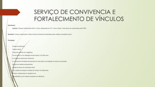 SERVIÇO DE CONVIVENCIA E
FORTALECIMENTO DE VÍNCULOS
Atendimento
� Usuários: Crianças e adolescentes de 06 a 14 anos, adolescentes de 15 a 17 anos e idosos. Todos devem ser encaminhados pelos CRAS.
Requisitos: Crianças, adolescentes e idosos membros de famílias acompanhadas pelas unidades de assistência social.
Prioridades:
� Situação de isolamento;
� Trabalho infantil;
� Vivência de violência e/ou negligência;
� Fora da escola ou com defasagem escolar superior a 02 (dois) anos;
� Em situação de acolhimento institucional;
� Em cumprimento de Medida Socioeducativa em meio aberto e de prestação de serviços à comunidade;
� Egressos de medidas socioeducativas;
� Situação de abuso e/ou exploração sexual;
� Com medidas de proteção do Estatuto da Criança e do Adolescente;
� Crianças e adolescentes em situação de rua;
� Vulnerabilidade que diz respeito às pessoas com deficiência.
 