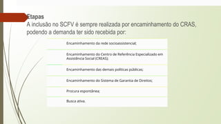 Etapas
A inclusão no SCFV é sempre realizada por encaminhamento do CRAS,
podendo a demanda ter sido recebida por:
1 Encaminhamento da rede socioassistencial;
2
Encaminhamento do Centro de Referência Especializado em
Assistência Social (CREAS);
3 Encaminhamento das demais políticas públicas;
4 Encaminhamento do Sistema de Garantia de Direitos;
5 Procura espontânea;
6 Busca ativa.
 