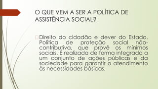 O QUE VEM A SER A POLÍTICA DE
ASSISTÊNCIA SOCIAL?
�Direito do cidadão e dever do Estado.
Política de proteção social não-
contributiva, que provê os mínimos
sociais. É realizada de forma integrada a
um conjunto de ações públicas e da
sociedade para garantir o atendimento
às necessidades básicas.
 