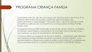 PROGRAMA CRIANÇA FAMÍLIA
� Os primeiros anos de vida de uma criança são decisivos para o seu futuro. É na
primeira infância que ela recebe os estímulos essenciais para o seu
desenvolvimento e aprendizagem. Pensando nisso, o governo resolveu investir
em políticas públicas para acompanhar as crianças pobres do Bolsa Família
desde cedo.
� O programa Criança Feliz foi lançado no dia 05 de outubro de 2016, no Palácio
do Planalto. Quem liderou o lançamento foi a primeira-dama Marcela Temer,
que apareceu ao lado do ex-presidente Michel Temer.
� O Criança Feliz é um programa do Governo Federal, coordenado pelo Ministério
da Cidadania (antigo Ministério do Desenvolvimento Social e Agrário). O seu
principal objetivo é desenvolver políticas públicas para melhorar a qualidade de
vida na primeira infância. O aporte inicial da iniciativa foi de R$ 300 milhões.
 