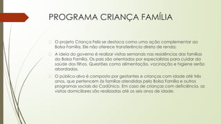 PROGRAMA CRIANÇA FAMÍLIA
� O projeto Criança Feliz se destaca como uma ação complementar ao
Bolsa Família, Ele não oferece transferência direta de renda;
� A ideia do governo é realizar visitas semanais nas residências das famílias
do Bolsa Família. Os pais são orientados por especialistas para cuidar da
saúde dos filhos. Questões como alimentação, vacinação e higiene serão
abordadas.
� O público-alvo é composto por gestantes e crianças com idade até três
anos, que pertencem às famílias atendidas pelo Bolsa Família e outros
programas sociais do CadÚnico. Em caso de crianças com deficiência, as
visitas domiciliares são realizadas até os seis anos de idade.
 