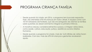 PROGRAMA CRIANÇA FAMÍLIA
� Desde quando foi criado, em 2016, o programa tem buscado expansão.
Hoje, são atendidas 678 mil crianças em todo o Brasil. A equipe conta com
18 mil visitadores domiciliares, que são encarregados de orientar as famílias
sobre questões do desenvolvimento integral na primeira infância.
� A iniciativa cresceu consideravelmente e passou a integrar várias áreas,
como saúde, cultura, educação, justiça, assistência social e Direitos
Humanos.
� Desde quando o programa foi criado, mais de 16,8 milhões de visitas foram
realizadas. Com isso, mais de 678 mil crianças e gestantes receberam
ajuda.
 