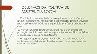 OBJETIVOS DA POLÍTICA DE
ASSISTÊNCIA SOCIAL
� 1. Contribuir com a inclusão e a equidade dos usuários e
grupos específicos, ampliando o acesso aos bens e serviços
socioassistenciais básicos e especiais, em áreas urbanas e
rurais;
� 2. Prover serviços, programas, projetos e benefícios de
proteção social básica e/ou especial para famílias, indivíduos
e grupos que deles necessitarem;
� 3. Assegurar que as ações no âmbito da assistência social
tenham centralidade na família, e que garantam a convivência
familiar e comunitária.
 