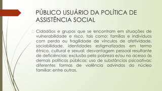 PÚBLICO USUÁRIO DA POLÍTICA DE
ASSISTÊNCIA SOCIAL
� Cidadãos e grupos que se encontram em situações de
vulnerabilidade e risco, tais como: famílias e indivíduos
com perda ou fragilidade de vínculos de afetividade,
sociabilidade, identidades estigmatizadas em termo
étnico, cultural e sexual; desvantagem pessoal resultante
de deficiências; exclusão pela pobreza e/ou no acesso às
demais políticas públicas; uso de substâncias psicoativas;
diferentes formas de violência advindas do núcleo
familiar; entre outras.
 