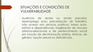 SITUAÇÕES E CONDIÇÕES DE
VULNERABILIDADE
� Ausência de renda ou renda precária;
desemprego e/ou precarização de trabalho;
não acesso aos serviços públicos; baixa auto-
estima e dependências; fragilização de vínculos
afetivos-relacionais e de pertencimento social
em função de discriminação etárias, étnicas, de
gênero, opção sexual ou deficiências.
 