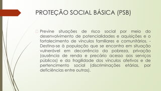 PROTEÇÃO SOCIAL BÁSICA (PSB)
� Previne situações de risco social por meio do
desenvolvimento de potencialidades e aquisições e o
fortalecimento de vínculos familiares e comunitários. -
Destina-se à população que se encontra em situação
vulnerável em decorrência da pobreza, privação
(ausência de renda e precário acesso aos serviços
públicos) e da fragilidade dos vínculos afetivos e de
pertencimento social (discriminações etárias, por
deficiências entre outras).
 