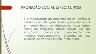 PROTEÇÃO SOCIAL ESPECIAL (PSE)
� É a modalidade de atendimento às famílias e
indivíduos em situações de risco pessoal e social
em decorrência de abandono, maus tratos
físicos ou psíquicos, abuso sexual, uso de
substâncias psicoativas, cumprimento de
medidas socioeducativas, situação de rua,
situação de trabalho infantil, entre outra
 