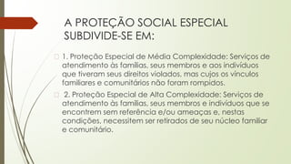 A PROTEÇÃO SOCIAL ESPECIAL
SUBDIVIDE-SE EM:
� 1. Proteção Especial de Média Complexidade: Serviços de
atendimento às famílias, seus membros e aos indivíduos
que tiveram seus direitos violados, mas cujos os vínculos
familiares e comunitários não foram rompidos.
� 2. Proteção Especial de Alta Complexidade: Serviços de
atendimento às famílias, seus membros e indivíduos que se
encontrem sem referência e/ou ameaças e, nestas
condições, necessitem ser retirados de seu núcleo familiar
e comunitário.
 