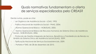 Quais normativas fundamentam a oferta
de serviços especializados pelo CREAS?
Dentre outras, pode-se citar:
� Lei Orgânica de Assistência Social – LOAS, 1993;
� Política Nacional de Assistência Social – PNAS, 2004;
� Norma Operacional Básica – NOB/SUAS, 2005;
� Norma Operacional Básica de Recursos Humanos do Sistema Único de Assistência
Social – NOB-RH/SUAS, 2006;
� Protocolo de Gestão Integrada de Serviços, Benefícios e Transferência de Renda no
âmbito do Sistema Único de Assistência Social (SUAS), 2009;
� Tipificação Nacional de Serviços Socioassistenciais, 2009;
� Portaria nº 843, de 28 de dezembro de 2010.
 
