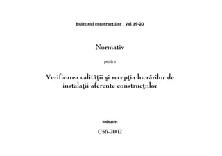 Buletinul construcţiilor Vol 19-20
Normativ
pentru
Verificarea calităţii şi recepţia lucrărilor de
instalaţii aferente construcţiilor
Indicativ:
C56-2002
 