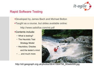 Rapid Software Testing 
DevelopedbyJames Bach andMichael Bolton 
Taughtasa course, but slidesavailableonline: 
http://www.satisfice.com/rst.pdf 
Contents include: 
Whatistesting? 
The Heuristic Test 
StrategyModel 
Heuristics, Oracles 
andthetester‘smind 
… andmuchmore 
http://s0.geograph.org.uk/photos/06/47/064756_80eeb599.jpg  