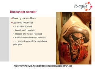 Buccaneer-scholar 
Book by James Bach 
Learning heuristics 
SACKED SCOWS 
Long Leash Heuristic 
Obsess and Forget Heuristic 
Procrastinate and Push Heuristic 
… are just some of the underlying principles 
http://running-wild.net/pics/content/gallery/tattoos/04.jpg  