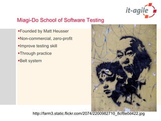 Miagi-Do School of Software Testing 
Founded by Matt Heusser 
Non-commercial, zero-profit 
Improve testing skill 
Through practice 
Belt system 
http://farm3.static.flickr.com/2074/2200982710_8cf8e0d422.jpg  