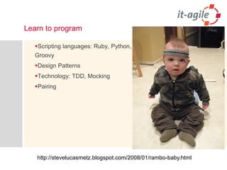 Learn to program 
Scripting languages: Ruby, Python, Groovy 
Design Patterns 
Technology: TDD, Mocking 
Pairing 
http://stevelucasmetz.blogspot.com/2008/01/rambo-baby.html  