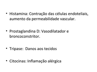 • Histamina: Contração das células endoteliais,
aumento da permeabilidade vascular.
• Prostaglandina D: Vasodilatador e
broncoconstritor.
• Tripase: Danos aos tecidos
• Citocinas: Inflamação alérgica
 