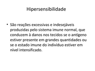 Hipersensibilidade
• São reações excessivas e indesejáveis
produzidas pelo sistema imune normal, que
conduzem à danos nos tecidos se o antígeno
estiver presente em grandes quantidades ou
se o estado imune do indivíduo estiver em
nível intensificado.
 