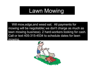 Lawn Mowing  Will mow,edge,and weed eat.  All payments for mowing will be negotiable( we don't charge as much as lawn mowing business). 2 hard-workers looking for cash. Call or text 405-315-4534 to schedule dates for lawn mowing. 