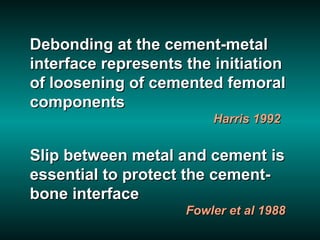 Debonding at the cement-metal
interface represents the initiation
of loosening of cemented femoral
components
                         Harris 1992


Slip between metal and cement is
essential to protect the cement-
bone interface
                     Fowler et al 1988
 
