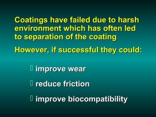Coatings have failed due to harsh
environment which has often led
to separation of the coating
However, if successful they could:

     improve wear
     reduce friction
     improve biocompatibility
 