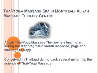 THAÏ-YOGA MASSAGE SPA IN MONTREAL- ALIYAH
MASSAGE THERAPY CENTRE

Aliyah Thai-Yoga Massage Therapy is a healing art
fusing the diaphragmatic breath response, yoga and
massage therapy.
Conceived in Thailand dating back several millennia, the
science of Thai-Yoga Massage

 