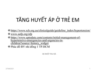 TĂNG HUYẾT ÁP Ở TRẺ EM
❖https://www.rch.org.au/clinicalguide/guideline_index/hypertension/
❖www.aafp.org/afp
❖https://www.uptodate.com/contents/initial-management-of-
hypertensive-emergencies-and-urgencies-in-
children?source=history_widget
❖Phác đồ BV nhi đồng 1 TP.HCM
BS NHỮ THU HÀ
27/09/2021 1
 