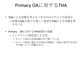Primary OAに対するTHA

• THAによる治療を考えるべきなのはどのような患者か
   – 疼痛やADLの低下が著しい患者はTHAによる治療を考
     えるべき

• Primary OAに対するTHA術後の成績
   – インプラント固定法による差
    • セメント固定の長期成績が若干勝っている
    • セメント使用に関わる合併症の問題や、術後の患者生存率が
      やや低いという問題がある。
 