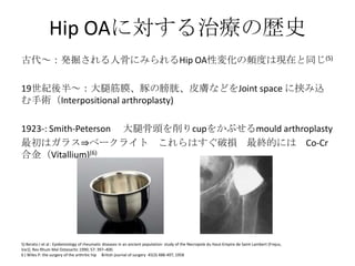 Hip OAに対する治療の歴史
古代～：発掘される人骨にみられるHip OA性変化の頻度は現在と同じ(5)

19世紀後半～：大腿筋膜、豚の膀胱、皮膚などをJoint space に挟み込
む手術（Interpositional arthroplasty)

1923-: Smith-Peterson 大腿骨頭を削りcupをかぶせるmould arthroplasty
最初はガラス⇒ベークライト これらはすぐ破損 最終的には Co-Cr
合金（Vitallium)(6)




5) Berato J et al : Epidemiology of rheumatic diseases in an ancient population: study of the Necropole du Haut-Empire de Saint-Lambert (Frejus,
Var)]. Rev Rhum Mal Osteoartic 1990; 57: 397–400.
6 ) Wiles P: the surgery of the arthritic hip British journal of surgery 45(3) 488-497, 1958
 