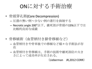 ONに対する手術治療
• 骨頭穿孔術(Core Decompression)
  – 圧潰の無い例～少ない例の進行を抑制する
  – Necrotic angle 200°以下、壊死部が骨頭の15%以下では
    比較的良好な成績


• 骨移植術（血管柄付き腓骨移植など）
  – 血管柄付きや骨単独での移植など様々な手術法が存
    在
  – 血管柄付き骨移植は、手術の技術や壊死部位の大き
    さによって成功率が左右される。
               （Lieberman JR,2012 CORR）
 