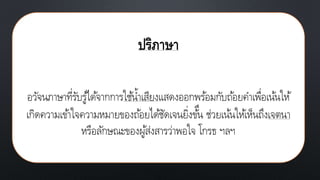 ปริภาษา
อวัจนภาษาที่รับรู้ได้จากการใช้น้าเสียงแสดงออกพร้อมกับถ้อยคาเพื่อเน้นให้
เกิดความเข้าใจความหมายของถ้อยได้ชัดเจนยิ่งข้ึน ช่วยเน้นให้เห็นถึงเจตนา
หรือลักษณะของผู้ส่งสารว่าพอใจ โกรธ ฯลฯ
 