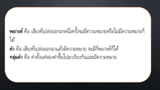 พยางค์ คือ เสียงที่เปล่งออกมาหนึ่งครั้งจะมีความหมายหรือไม่มีความหมายก็
ได้
คา คือ เสียงที่เปล่งออกมาแล้วมีความหมาย จะมีกี่พยางค์ก็ได้
กลุ่มคา คือ คาตั้งแต่สองคาขึ้นไปมาเรียงกันและมีความหมาย
 