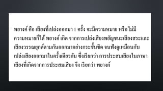 • พยางค์คือ เสียงที่เปล่งออกมา1 ครั้ง จะมีความหมาย หรือไม่มี
ความหมายก็ได้พยางค์เกิด จากการเปล่งเสียงพยัญชนะเสียงสระและ
เสียงวรรณยุกต์ตามกันออกมาอย่างกระชั้นชิด จนฟังดูเหมือนกับ
เปล่งเสียงออกมาในครั้งเดียวกัน ซึ่งเรียกว่า การประสมเสียงในภาษา
เสียงที่เกิดจากการประสมเสียง จึง เรียกว่า พยางค์
 