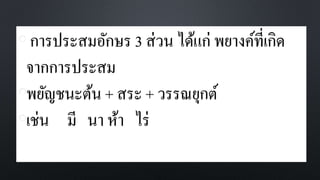 • การประสมอักษร 3 ส่วน ได้แก่ พยางค์ที่เกิด
จากการประสม
•พยัญชนะต้น + สระ + วรรณยุกต์
•เช่น มี นา ห้า ไร่
 