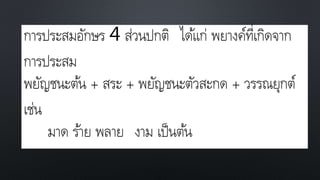 การประสมอักษร 4 ส่วนปกติ ได้แก่ พยางค์ที่เกิดจาก
การประสม
พยัญชนะต้น + สระ + พยัญชนะตัวสะกด + วรรณยุกต์
เช่น
มาด ร้าย พลาย งาม เป็นต้น
 