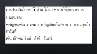 การประสมอักษร 5 ส่วน ได้แก่ พยางค์ที่เกิดจากการ
ประสมของ
พยัญชนะต้น + สระ + พยัญชนะตัวสะกด + วรรณยุกต์+
การันต์
เช่น ลักษณ์ ขันธ์ สังข์ จันทร์
 