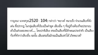 • กาญจนา นาคสกุล(2520 : 104) กล่าวว่า “พยางค์ หมายถึง จานวนเสียงที่ดัง
เด่น ซึ่งปรากฏ ในกลุ่มเสียงที่เรียงเป็นคาพูด เสียงอื่น ๆ ที่อยู่ข้างเคียงก็จะประกอบ
เข้าเป็นส่วนของพยางค์… โดยปกติเสียง สระเป็นเสียงที่มีลักษณะประจาตัว เป็นเสียง
ก้องที่ดังกว่าเสียงอื่น ฉะนั้น เสียงสระจึงมักจะเป็นเสียงทาให้เกิดพยางค์”
 