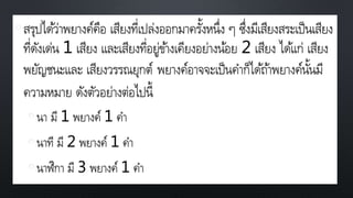 •สรุปได้ว่าพยางค์คือ เสียงที่เปล่งออกมาครั้งหนึ่ง ๆ ซึ่งมีเสียงสระเป็นเสียง
ที่ดังเด่น 1 เสียง และเสียงที่อยู่ข้างเคียงอย่างน้อย 2 เสียง ได้แก่ เสียง
พยัญชนะและ เสียงวรรณยุกต์ พยางค์อาจจะเป็นคาก็ได้ถ้าพยางค์นั้นมี
ความหมาย ดังตัวอย่างต่อไปนี้
• นา มี 1 พยางค์ 1 คา
• นาที มี 2 พยางค์ 1 คา
• นาฬิกา มี 3 พยางค์ 1 คา
 