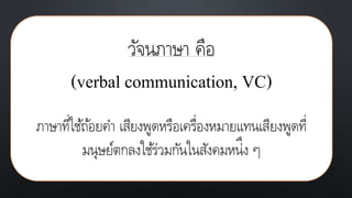 วัจนภาษา คือ
(verbal communication, VC)
ภาษาที่ใช้ถ้อยคา เสียงพูดหรือเครื่องหมายแทนเสียงพูดที่
มนุษย์ตกลงใช้ร่วมกันในสังคมหน่ึง ๆ
 
