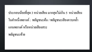 • ประกอบน้อยที่สุด 3 หน่วยเสียง มากสุดไม่เกิน 5 หน่วยเสียง
• ในคาหนึ่งพยางค์: พยัญชนะต้น / พยัญชนะเสียงควบกล้า
• แกนพยางค์หรือหน่วยเสียงสระ
• พยัญชนะท้าย
 
