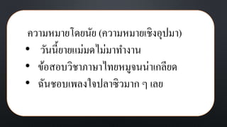 ความหมายโดยนัย (ความหมายเชิงอุปมา)
• วันนี้ยายแม่มดไม่มาทางาน
• ข้อสอบวิชาภาษาไทยหมูจนน่าเกลียด
• ฉันชอบเพลงใจปลาซิวมาก ๆ เลย
 