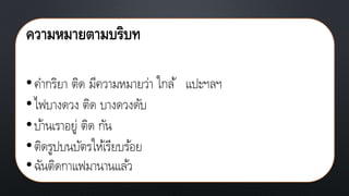 ความหมายตามบริบท
•คากริยา ติด มีความหมายว่า ใกล้ แปะฯลฯ
•ไฟบางดวง ติด บางดวงดับ
•บ้านเราอยู่ ติด กัน
•ติดรูปบนบัตรให้เรียบร้อย
•ฉันติดกาแฟมานานแล้ว
 
