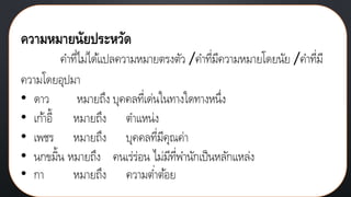 ความหมายนัยประหวัด
คาที่ไม่ได้แปลความหมายตรงตัว /คาที่มีความหมายโดยนัย /คาที่มี
ความโดยอุปมา
• ดาว หมายถึง บุคคลที่เด่นในทางใดทางหนึ่ง
• เก้าอี้ หมายถึง ตาแหน่ง
• เพชร หมายถึง บุคคลที่มีคุณค่า
• นกขมิ้น หมายถึง คนเร่ร่อน ไม่มีที่พานักเป็นหลักแหล่ง
• กา หมายถึง ความต่าต้อย
 